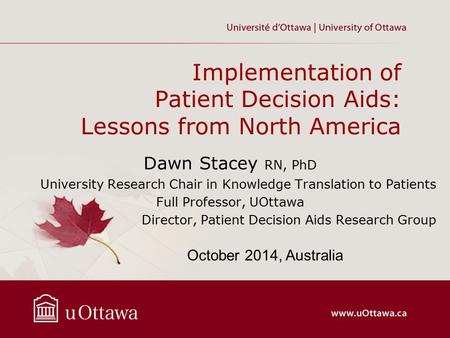 Implementation of Patient Decision Aids: Lessons from North America Dawn Stacey RN, PhD University Research Chair in Knowledge Translation to Patients.