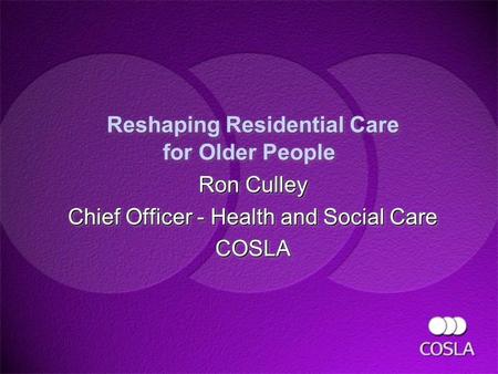 Reshaping Residential Care for Older People Ron Culley Chief Officer - Health and Social Care COSLA Ron Culley Chief Officer - Health and Social Care COSLA.