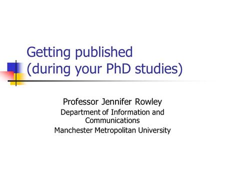 Getting published (during your PhD studies) Professor Jennifer Rowley Department of Information and Communications Manchester Metropolitan University.