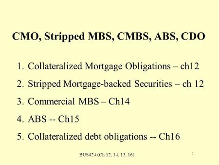 BUS424 (Ch 12, 14, 15, 16) 1 CMO, Stripped MBS, CMBS, ABS, CDO 1.Collateralized Mortgage Obligations – ch12 2.Stripped Mortgage-backed Securities – ch.