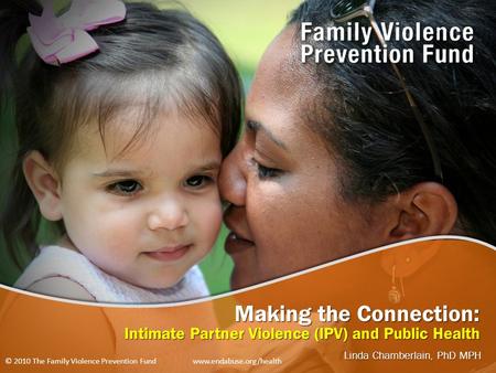 Making the Connection: Intimate Partner Violence (IPV) and Public Health Linda Chamberlain, PhD MPH © 2010 The Family Violence Prevention Fund www.endabuse.org/health.