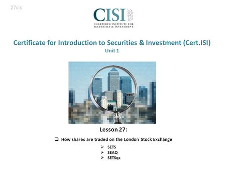 Certificate for Introduction to Securities & Investment (Cert.ISI) Unit 1  SETS  SEAQ  SETSqx 27cis Lesson 27:  How shares are traded on the London.