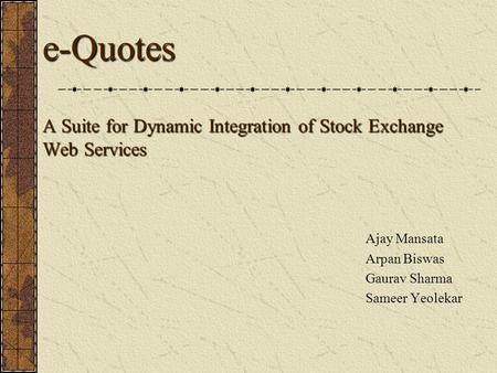 E-Quotes A Suite for Dynamic Integration of Stock Exchange Web Services Ajay Mansata Arpan Biswas Gaurav Sharma Sameer Yeolekar.