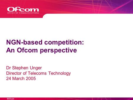 ©Ofcom NGN-based competition: An Ofcom perspective Dr Stephen Unger Director of Telecoms Technology 24 March 2005.