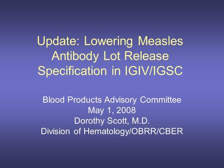 Update: Lowering Measles Antibody Lot Release Specification in IGIV/IGSC Blood Products Advisory Committee May 1, 2008 Dorothy Scott, M.D. Division of.