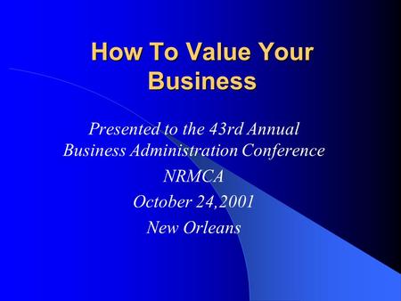 How To Value Your Business Presented to the 43rd Annual Business Administration Conference NRMCA October 24,2001 New Orleans.