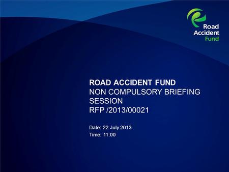 ROAD ACCIDENT FUND NON COMPULSORY BRIEFING SESSION RFP /2013/00021 Date: 22 July 2013 Time: 11:00.