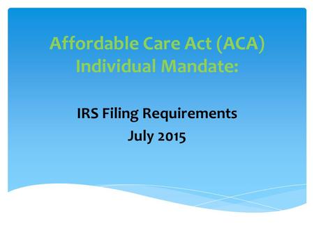 Affordable Care Act (ACA) Individual Mandate: IRS Filing Requirements July 2015.