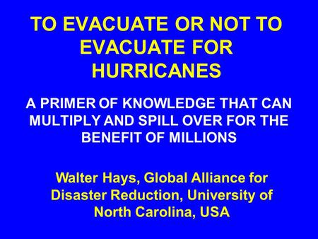 TO EVACUATE OR NOT TO EVACUATE FOR HURRICANES A PRIMER OF KNOWLEDGE THAT CAN MULTIPLY AND SPILL OVER FOR THE BENEFIT OF MILLIONS Walter Hays, Global Alliance.