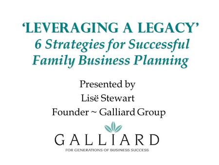 ‘Leveraging a Legacy’ 6 Strategies for Successful Family Business Planning Presented by Lisë Stewart Founder ~ Galliard Group.