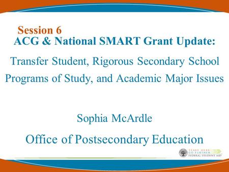 Session 6 ACG & National SMART Grant Update: Transfer Student, Rigorous Secondary School Programs of Study, and Academic Major Issues Sophia McArdle Office.