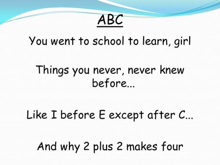 ABC You went to school to learn, girl Things you never, never knew before... Like I before E except after C... And why 2 plus 2 makes four.