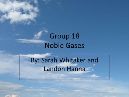 Group 18 Noble Gases By: Sarah Whitaker and Landon Hanna.
