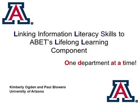 Linking Information Literacy Skills to ABET’s Lifelong Learning Component One department at a time! Kimberly Ogden and Paul Blowers University of Arizona.