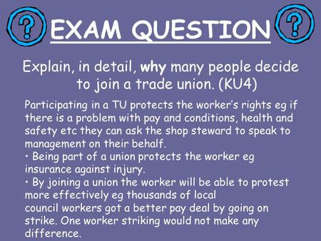 EXAM QUESTION Explain, in detail, why many people decide to join a trade union. (KU4) Participating in a TU protects the worker’s rights eg if there is.