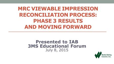 MRC VIEWABLE IMPRESSION RECONCILIATION PROCESS: PHASE 3 RESULTS AND MOVING FORWARD Presented to IAB 3MS Educational Forum July 8, 2015.