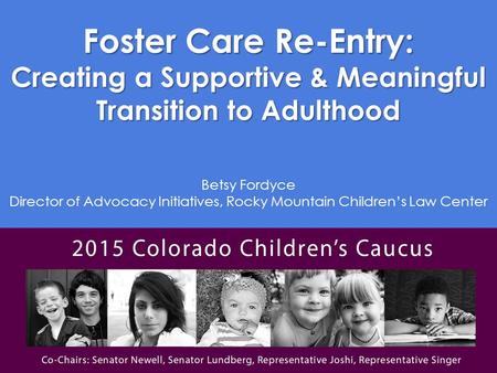 Foster Care Re-Entry: Creating a Supportive & Meaningful Transition to Adulthood Betsy Fordyce Director of Advocacy Initiatives, Rocky Mountain Children’s.