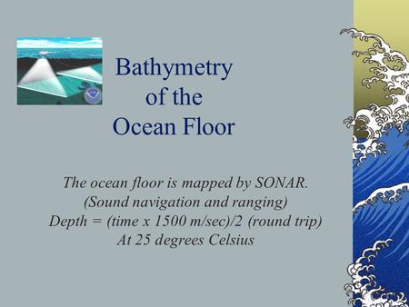 Bathymetry of the Ocean Floor The ocean floor is mapped by SONAR. (Sound navigation and ranging) Depth = (time x 1500 m/sec)/2 (round trip) At 25 degrees.
