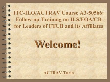 ITC-ILO/ACTRAV Course A3-50566: Follow-up Training on ILS/FOA/CB for Leaders of FTUB and its Affiliates ACTRAV-Turin Welcome!