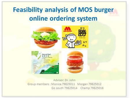 Feasibility analysis of MOS burger online ordering system Advisor: Dr. John Group members : Monica 79825011 Morgan 79825012 Go south 79825014 Champ 79825016.