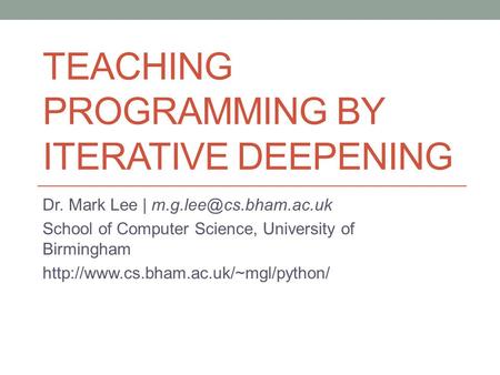 TEACHING PROGRAMMING BY ITERATIVE DEEPENING Dr. Mark Lee | School of Computer Science, University of Birmingham