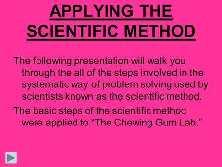 APPLYING THE SCIENTIFIC METHOD The following presentation will walk you through the all of the steps involved in the systematic way of problem solving.
