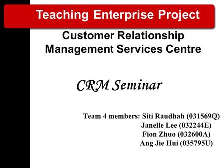 CRM Seminar Team 4 members: Siti Raudhah (031569Q) Janelle Lee (032244E) Fion Zhuo (032600A) Ang Jie Hui (035795U) Teaching Enterprise Project Customer.