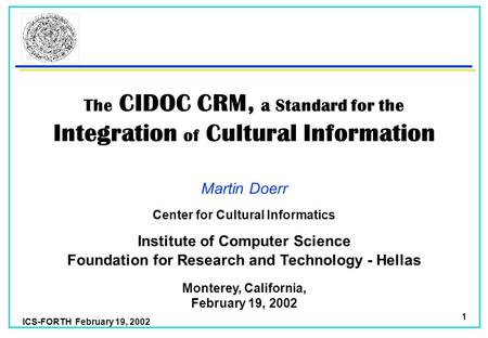 ICS-FORTH February 19, 2002 1 The CIDOC CRM, a Standard for the Integration of Cultural Information Martin Doerr Foundation for Research and Technology.