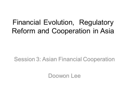 Financial Evolution, Regulatory Reform and Cooperation in Asia Session 3: Asian Financial Cooperation Doowon Lee.