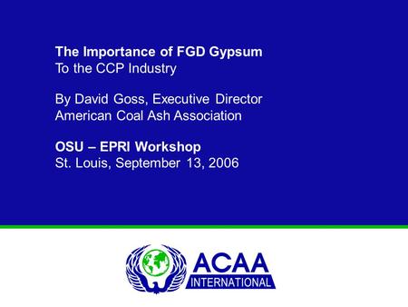 The Importance of FGD Gypsum To the CCP Industry By David Goss, Executive Director American Coal Ash Association OSU – EPRI Workshop St. Louis, September.