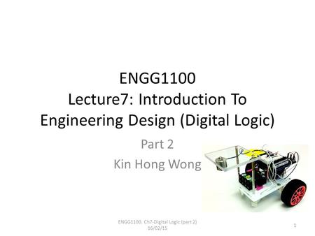ENGG1100 Lecture7: Introduction To Engineering Design (Digital Logic) Part 2 Kin Hong Wong ENGG1100. Ch7-Digital Logic (part 2) 16/02/15 1.