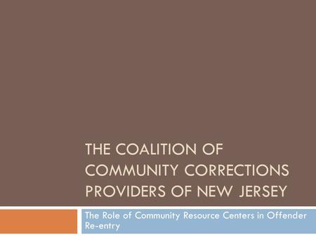 THE COALITION OF COMMUNITY CORRECTIONS PROVIDERS OF NEW JERSEY The Role of Community Resource Centers in Offender Re-entry.