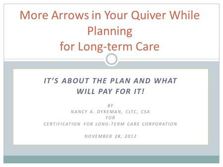 IT’S ABOUT THE PLAN AND WHAT WILL PAY FOR IT! BY NANCY A. DYKEMAN, CLTC, CSA FOR CERTIFICATION FOR LONG-TERM CARE CORPORATION NOVEMBER 28, 2012 More Arrows.