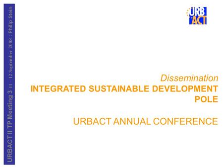 URBACT II TP Meeting 3 11 – 12 September 2008 : Philip Stein Dissemination INTEGRATED SUSTAINABLE DEVELOPMENT POLE URBACT ANNUAL CONFERENCE.