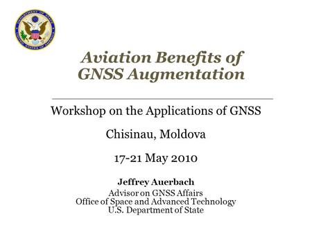 Aviation Benefits of GNSS Augmentation Workshop on the Applications of GNSS Chisinau, Moldova 17-21 May 2010 Jeffrey Auerbach Advisor on GNSS Affairs Office.