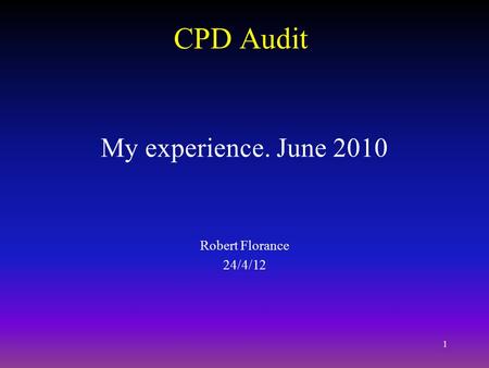 1 CPD Audit My experience. June 2010 Robert Florance 24/4/12.
