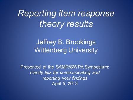Reporting item response theory results Jeffrey B. Brookings Wittenberg University Presented at the SAMR/SWPA Symposium: Handy tips for communicating and.