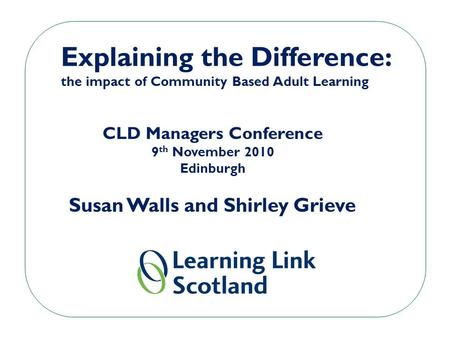 Explaining the Difference: the impact of Community Based Adult Learning CLD Managers Conference 9 th November 2010 Edinburgh Susan Walls and Shirley Grieve.