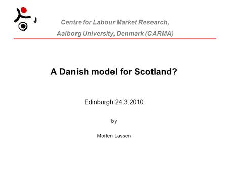 Centre for Labour Market Research, Aalborg University, Denmark (CARMA) A Danish model for Scotland? Edinburgh 24.3.2010 by Morten Lassen.