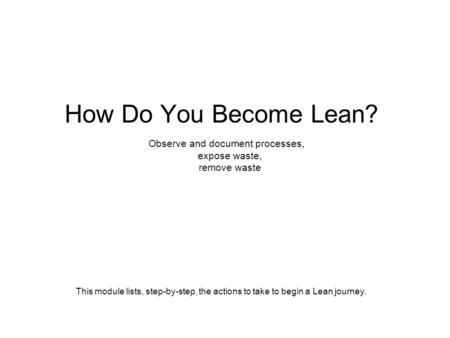 How Do You Become Lean? Observe and document processes, expose waste, remove waste This module lists, step-by-step, the actions to take to begin a Lean.