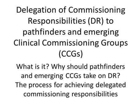 Delegation of Commissioning Responsibilities (DR) to pathfinders and emerging Clinical Commissioning Groups (CCGs) - What is it? Why should pathfinders.