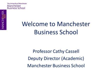 Welcome to Manchester Business School Professor Cathy Cassell Deputy Director (Academic) Manchester Business School.