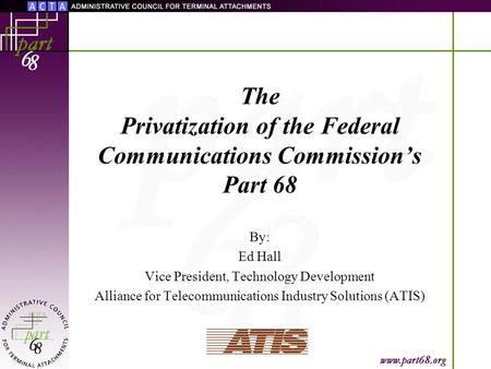 The Privatization of the Federal Communications Commission’s Part 68 By: Ed Hall Vice President, Technology Development Alliance for Telecommunications.