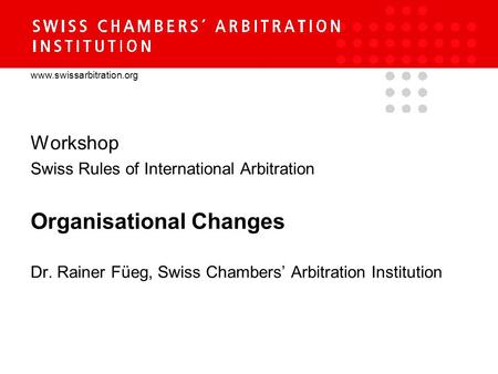 Www.swissarbitration.org Workshop Swiss Rules of International Arbitration Organisational Changes Dr. Rainer Füeg, Swiss Chambers’ Arbitration Institution.