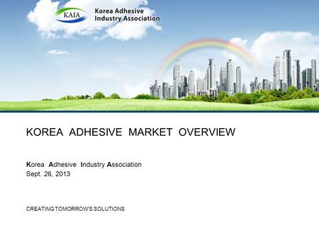 CREATING TOMORROW'S SOLUTIONS KOREA ADHESIVE MARKET OVERVIEW Korea Adhesive Industry Association Sept. 26, 2013.