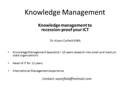 Knowledge Management Knowledge management to recession-proof your ICT Dr Alison Corfield MBA Knowledge Management Specialist – 10 years research into small.