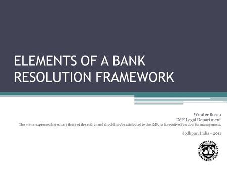ELEMENTS OF A BANK RESOLUTION FRAMEWORK Wouter Bossu IMF Legal Department The views expressed herein are those of the author and should not be attributed.