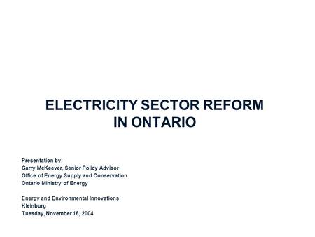 ELECTRICITY SECTOR REFORM IN ONTARIO Presentation by: Garry McKeever, Senior Policy Advisor Office of Energy Supply and Conservation Ontario Ministry of.