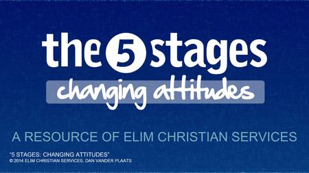 “5 STAGES: CHANGING ATTITUDES” © 2014 ELIM CHRISTIAN SERVICES, DAN VANDER PLAATS A RESOURCE OF ELIM CHRISTIAN SERVICES.