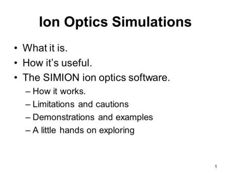 1 Ion Optics Simulations What it is. How it’s useful. The SIMION ion optics software. –How it works. –Limitations and cautions –Demonstrations and examples.